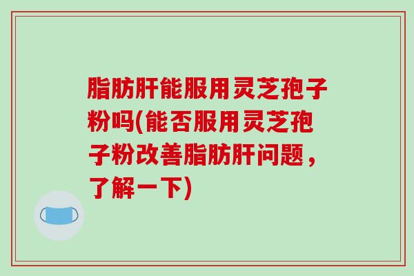 脂肪肝能服用灵芝孢子粉吗(能否服用灵芝孢子粉改善脂肪肝问题，了解一下)