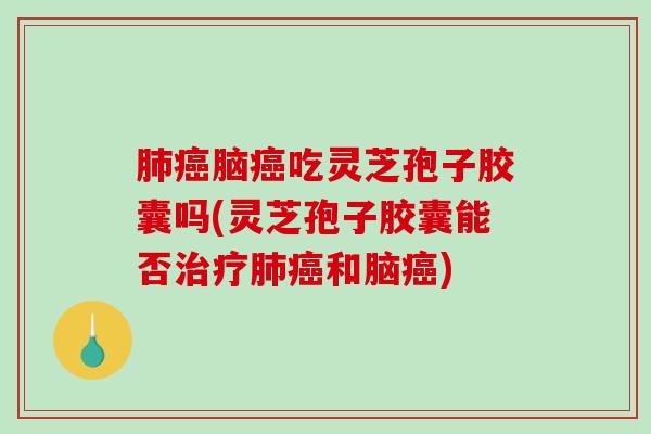 肺癌脑癌吃灵芝孢子胶囊吗(灵芝孢子胶囊能否治疗肺癌和脑癌)