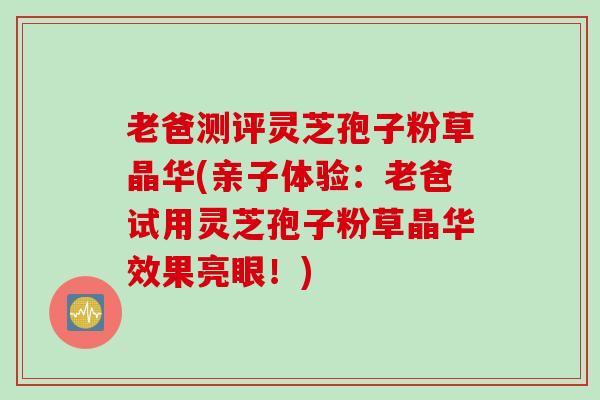 老爸测评灵芝孢子粉草晶华(亲子体验：老爸试用灵芝孢子粉草晶华效果亮眼！)