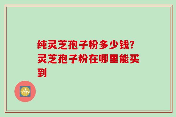 纯灵芝孢子粉多少钱？灵芝孢子粉在哪里能买到