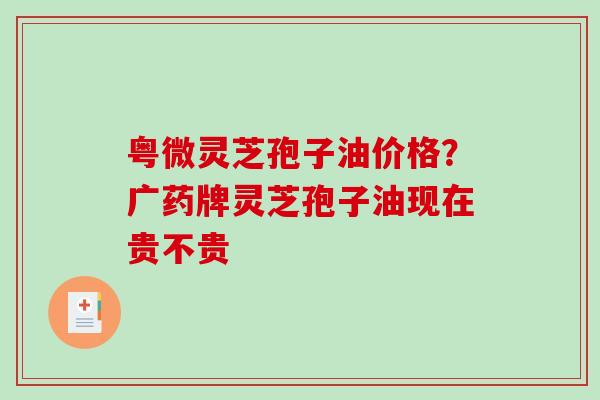 粤微灵芝孢子油价格？广药牌灵芝孢子油现在贵不贵