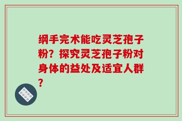 纲手完术能吃灵芝孢子粉？探究灵芝孢子粉对身体的益处及适宜人群？