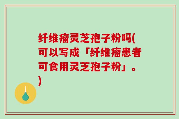 纤维瘤灵芝孢子粉吗(可以写成「纤维瘤患者可食用灵芝孢子粉」。)