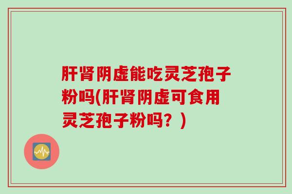 肝肾阴虚能吃灵芝孢子粉吗(肝肾阴虚可食用灵芝孢子粉吗？)