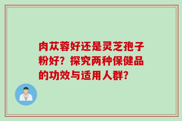肉苁蓉好还是灵芝孢子粉好？探究两种保健品的功效与适用人群？