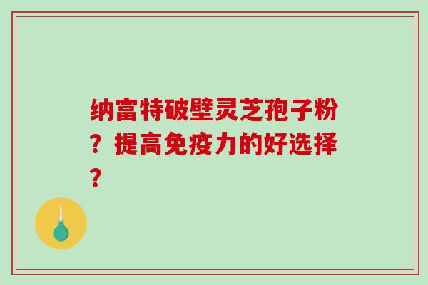 纳富特破壁灵芝孢子粉？提高免疫力的好选择？