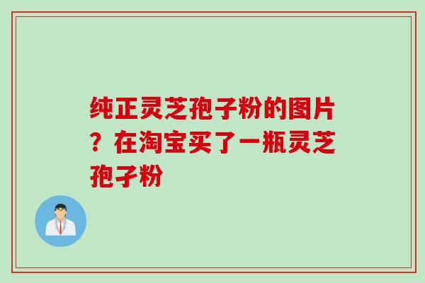 纯正灵芝孢子粉的图片？在淘宝买了一瓶灵芝孢孑粉
