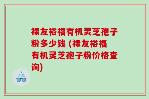 禄友裕福有机灵芝孢子粉多少钱 (禄友裕福有机灵芝孢子粉价格查询)