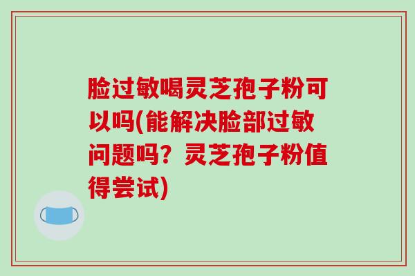 脸过敏喝灵芝孢子粉可以吗(能解决脸部过敏问题吗？灵芝孢子粉值得尝试)