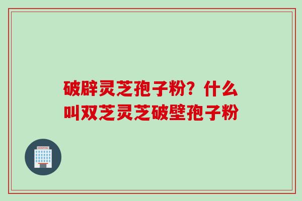 破辟灵芝孢子粉？什么叫双芝灵芝破壁孢子粉