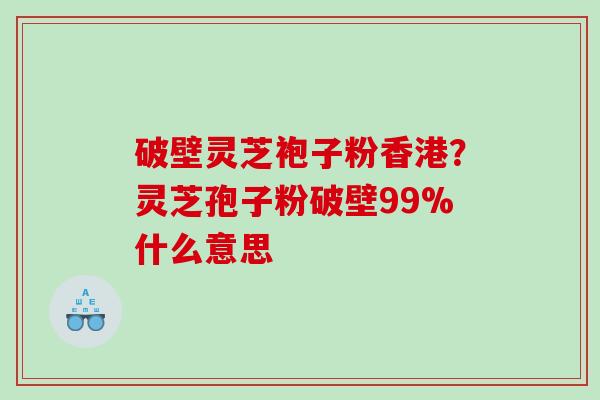 破壁灵芝袍子粉香港？灵芝孢子粉破壁99%什么意思