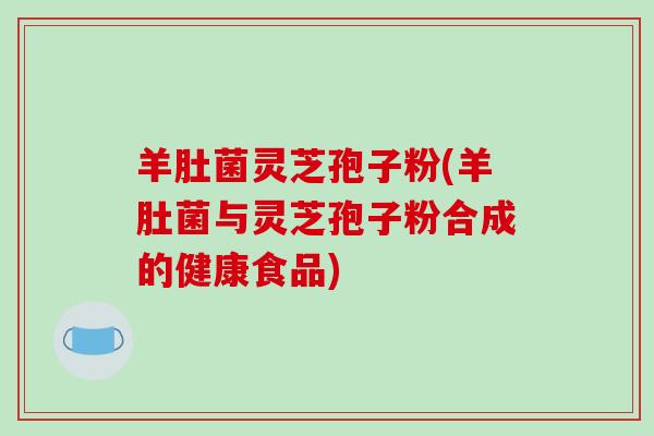 羊肚菌灵芝孢子粉(羊肚菌与灵芝孢子粉合成的健康食品)