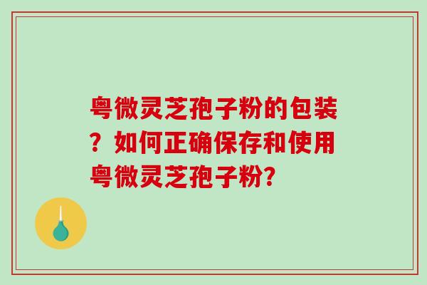 粤微灵芝孢子粉的包装？如何正确保存和使用粤微灵芝孢子粉？