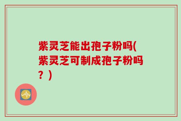 紫灵芝能出孢子粉吗(紫灵芝可制成孢子粉吗？)