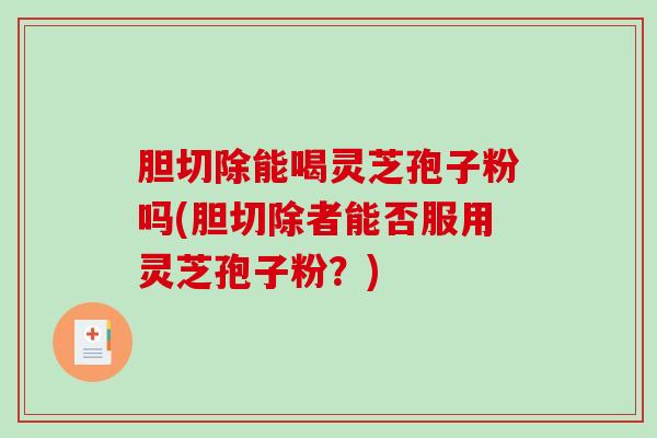 胆切除能喝灵芝孢子粉吗(胆切除者能否服用灵芝孢子粉？)
