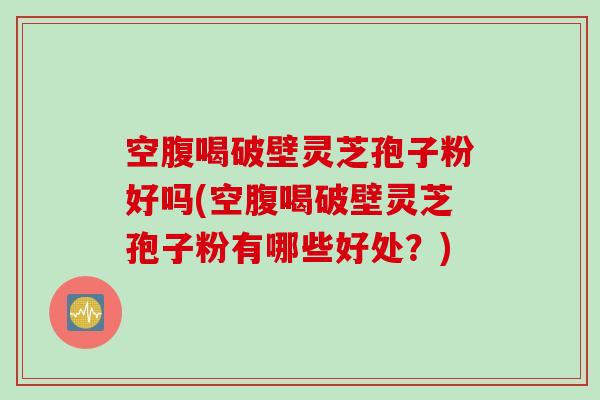 空腹喝破壁灵芝孢子粉好吗(空腹喝破壁灵芝孢子粉有哪些好处？)