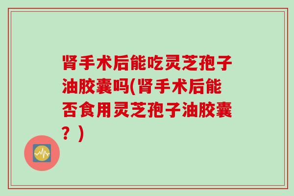 肾手术后能吃灵芝孢子油胶囊吗(肾手术后能否食用灵芝孢子油胶囊？)