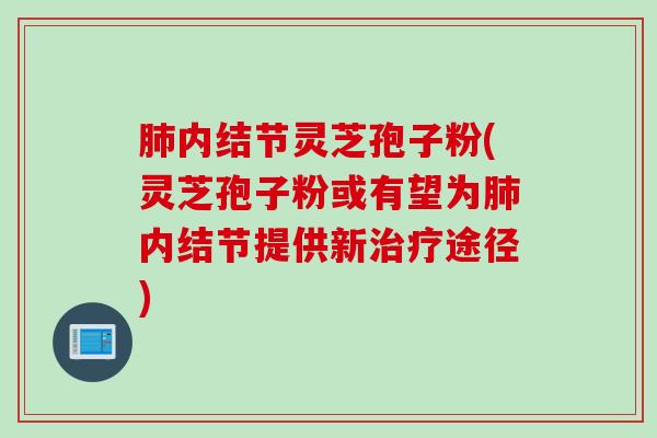 肺内结节灵芝孢子粉(灵芝孢子粉或有望为肺内结节提供新治疗途径)