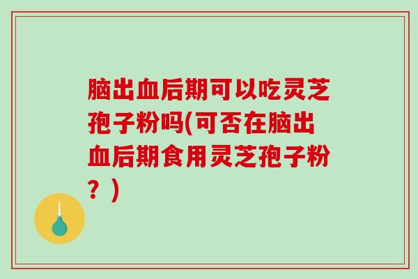 脑出血后期可以吃灵芝孢子粉吗(可否在脑出血后期食用灵芝孢子粉？)