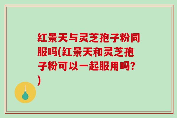 红景天与灵芝孢子粉同服吗(红景天和灵芝孢子粉可以一起服用吗？)