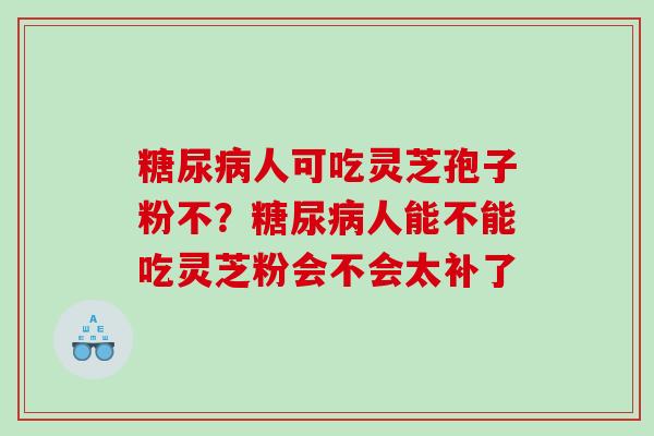 糖尿病人可吃灵芝孢子粉不？糖尿病人能不能吃灵芝粉会不会太补了