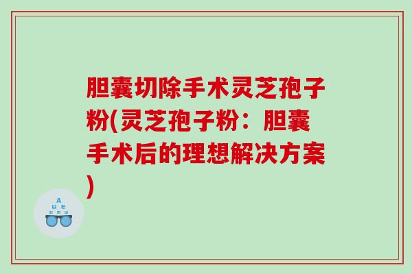 胆囊切除手术灵芝孢子粉(灵芝孢子粉：胆囊手术后的理想解决方案)