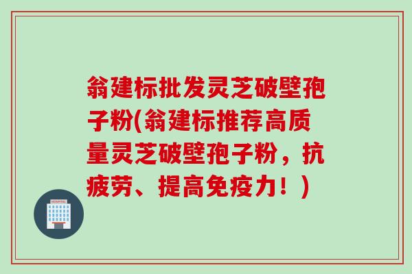 翁建标批发灵芝破壁孢子粉(翁建标推荐高质量灵芝破壁孢子粉，抗疲劳、提高免疫力！)
