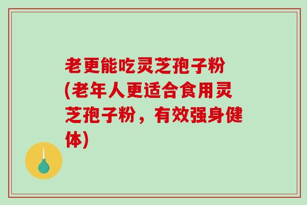 老更能吃灵芝孢子粉 (老年人更适合食用灵芝孢子粉，有效强身健体)