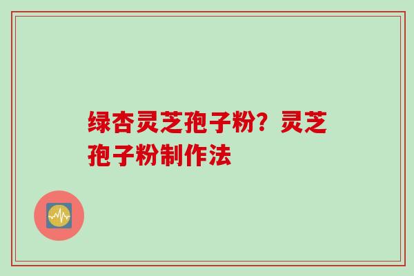 绿杏灵芝孢子粉?灵芝孢子粉制作法 绿杏灵芝孢子粉?灵芝孢子粉制作法