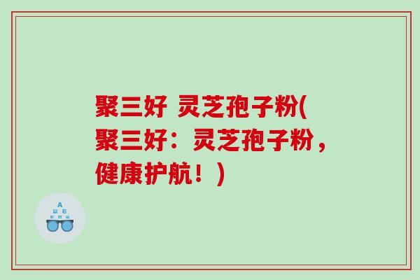 聚三好 灵芝孢子粉(聚三好：灵芝孢子粉，健康护航！)