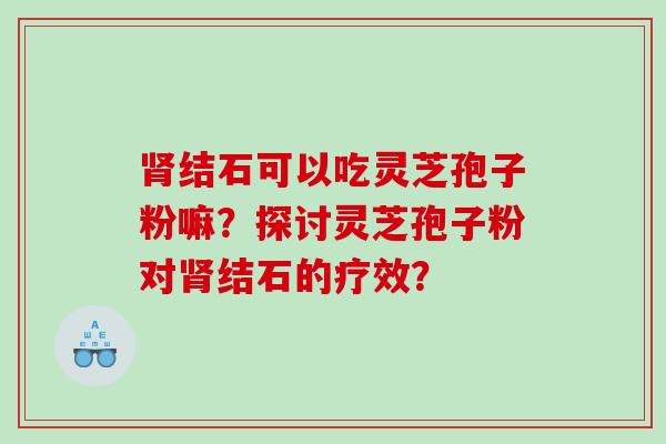 肾结石可以吃灵芝孢子粉嘛？探讨灵芝孢子粉对肾结石的疗效？