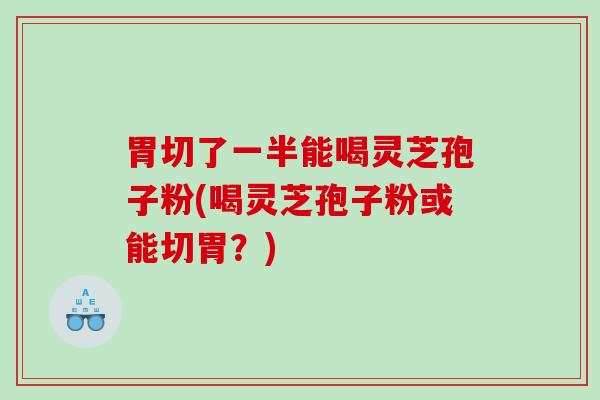 胃切了一半能喝灵芝孢子粉(喝灵芝孢子粉或能切胃？)