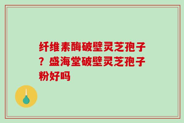 纤维素酶破壁灵芝孢子？盛海堂破壁灵芝孢子粉好吗