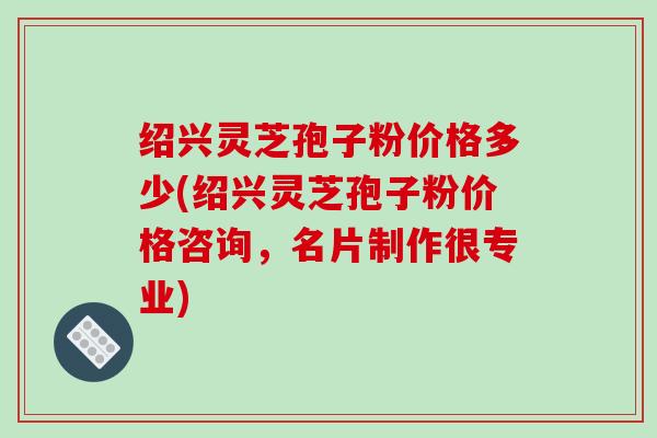 绍兴灵芝孢子粉价格多少(绍兴灵芝孢子粉价格咨询，名片制作很专业)
