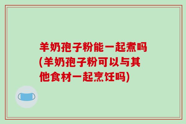 羊奶孢子粉能一起煮吗(羊奶孢子粉可以与其他食材一起烹饪吗)