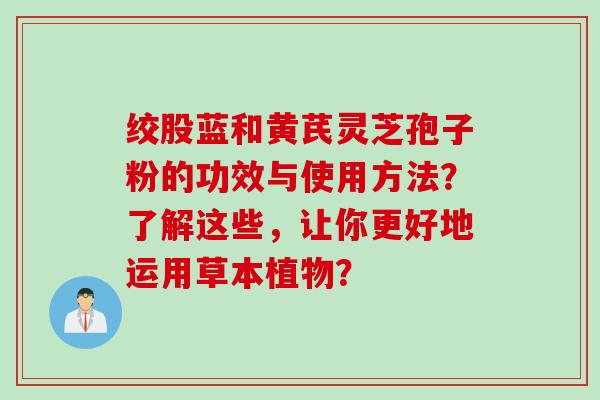 绞股蓝和黄芪灵芝孢子粉的功效与使用方法？了解这些，让你更好地运用草本植物？