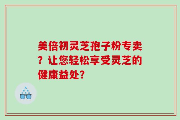 美倍初灵芝孢子粉专卖？让您轻松享受灵芝的健康益处？