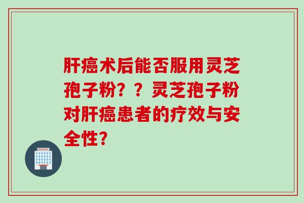 肝癌术后能否服用灵芝孢子粉？？灵芝孢子粉对肝癌患者的疗效与安全性？