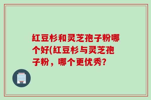 红豆杉和灵芝孢子粉哪个好(红豆杉与灵芝孢子粉，哪个更优秀？