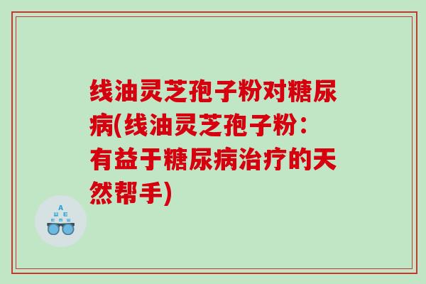 线油灵芝孢子粉对糖尿病(线油灵芝孢子粉：有益于糖尿病治疗的天然帮手)