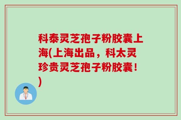 科泰灵芝孢子粉胶囊上海(上海出品，科太灵珍贵灵芝孢子粉胶囊！)