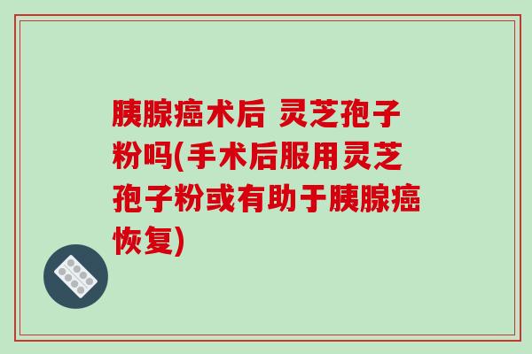 胰腺癌术后 灵芝孢子粉吗(手术后服用灵芝孢子粉或有助于胰腺癌恢复)