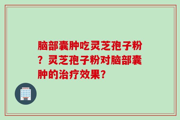 脑部囊肿吃灵芝孢子粉?灵芝孢子粉对脑部囊肿的效果? 脑部囊肿吃灵芝孢子粉?灵芝孢子粉对脑部囊肿的效果?