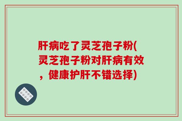 肝病吃了灵芝孢子粉(灵芝孢子粉对肝病有效，健康护肝不错选择)