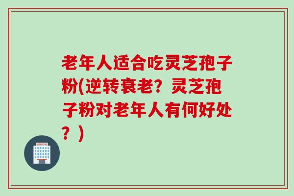 老年人适合吃灵芝孢子粉(逆转衰老？灵芝孢子粉对老年人有何好处？)