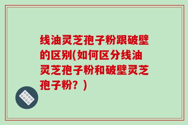 线油灵芝孢子粉跟破壁的区别(如何区分线油灵芝孢子粉和破壁灵芝孢子粉？)
