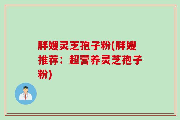 胖嫂灵芝孢子粉(胖嫂推荐：超营养灵芝孢子粉)