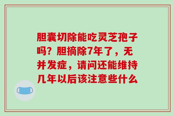 胆囊切除能吃灵芝孢子吗?胆摘除7年了,无并发症,请问还能维持几年以后该注意些什么 胆囊切除能吃灵芝孢子吗?胆摘除7年了,无并发症,请问还能维持几年以后该注意些什么