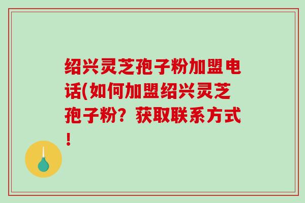 绍兴灵芝孢子粉加盟电话(如何加盟绍兴灵芝孢子粉？获取联系方式！