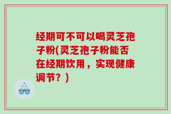 经期可不可以喝灵芝孢子粉(灵芝孢子粉能否在经期饮用，实现健康调节？)